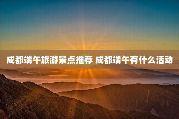 成都端午旅游景点推荐 成都端午有什么活动