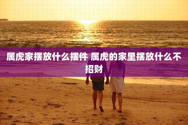 属虎家摆放什么摆件 属虎的家里摆放什么不招财