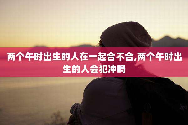 两个午时出生的人在一起合不合,两个午时出生的人会犯冲吗
