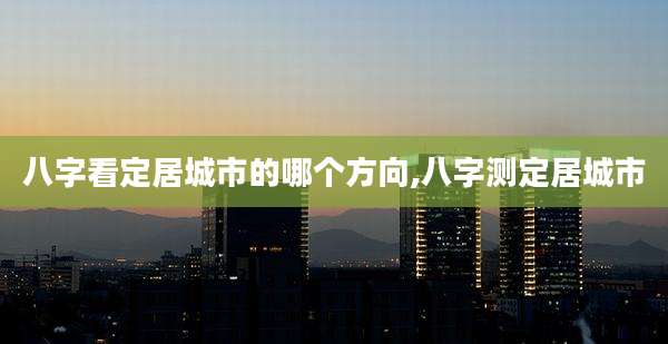 八字看定居城市的哪个方向,八字测定居城市