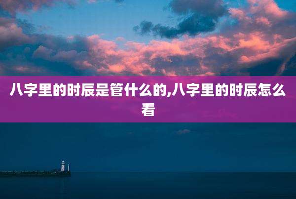 八字里的时辰是管什么的,八字里的时辰怎么看