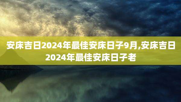 安床吉日2024年最佳安床日子9月,安床吉日2024年最佳安床日子老