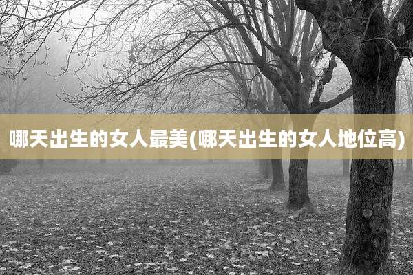 哪天出生的女人最美(哪天出生的女人地位高)