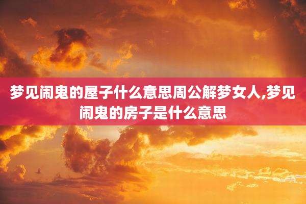 梦见闹鬼的屋子什么意思周公解梦女人,梦见闹鬼的房子是什么意思