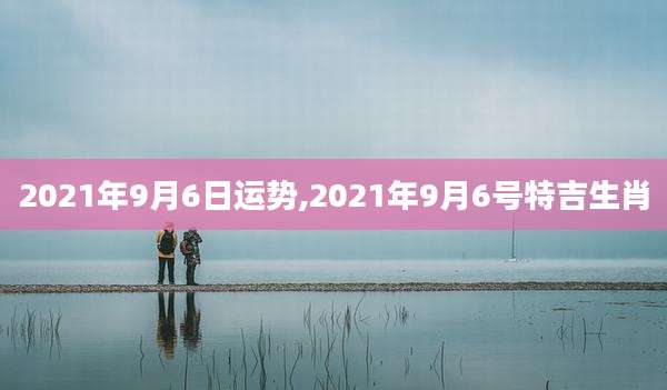 2021年9月6日运势,2021年9月6号特吉生肖