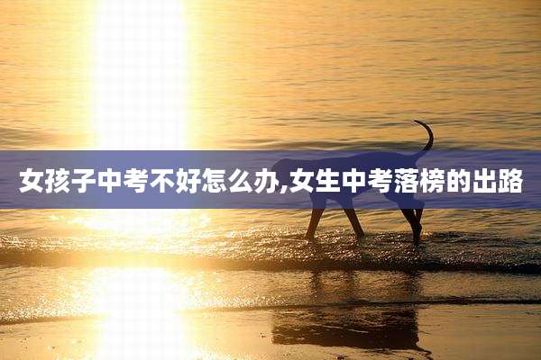 女孩子中考不好怎么办,女生中考落榜的出路