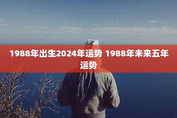 1988年出生2024年运势 1988年未来五年运势