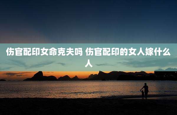 伤官配印女命克夫吗 伤官配印的女人嫁什么人
