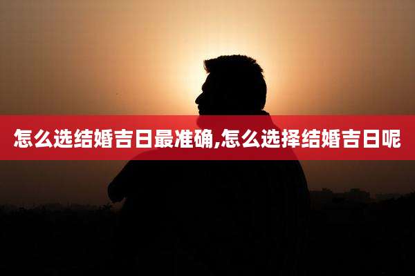 怎么选结婚吉日最准确,怎么选择结婚吉日呢