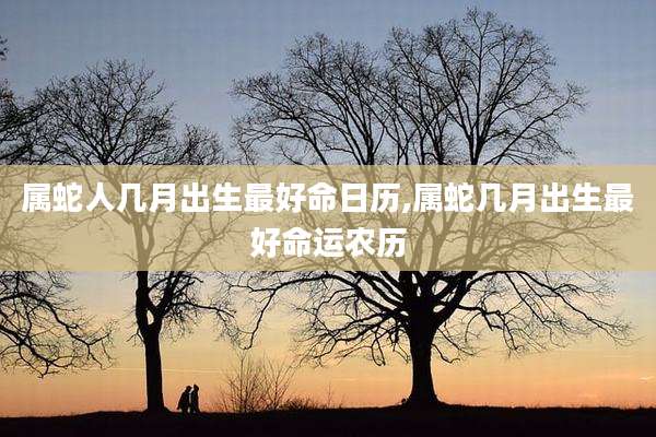 属蛇人几月出生最好命日历,属蛇几月出生最好命运农历