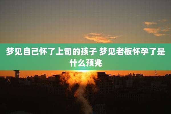 梦见自己怀了上司的孩子 梦见老板怀孕了是什么预兆