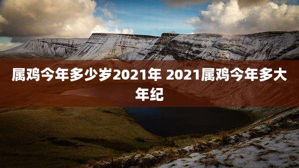 属鸡今年多少岁2021年 2021属鸡今年多大年纪