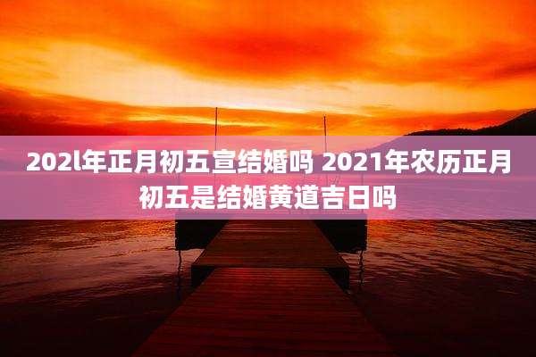 202l年正月初五宣结婚吗 2021年农历正月初五是结婚黄道吉日吗