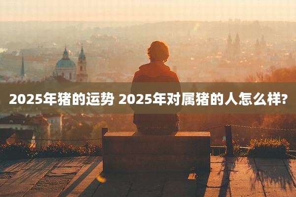 2025年猪的运势 2025年对属猪的人怎么样?