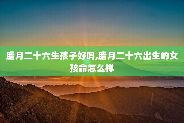 腊月二十六生孩子好吗,腊月二十六出生的女孩命怎么样