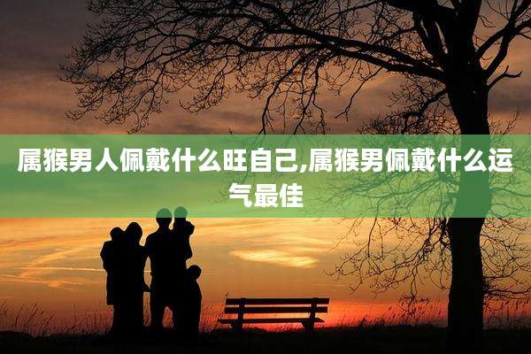 属猴男人佩戴什么旺自己,属猴男佩戴什么运气最佳
