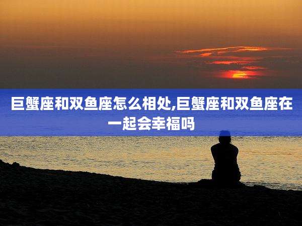 巨蟹座和双鱼座怎么相处,巨蟹座和双鱼座在一起会幸福吗