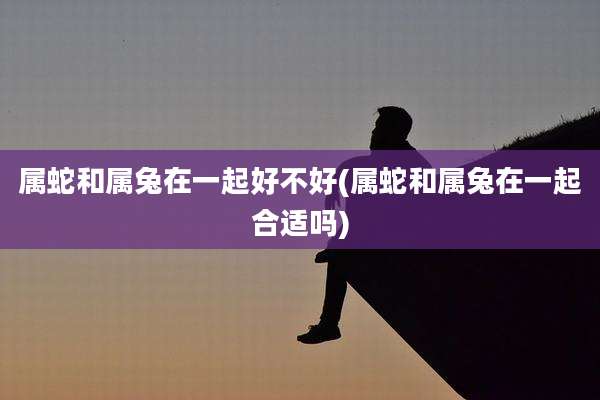 属蛇和属兔在一起好不好(属蛇和属兔在一起合适吗)