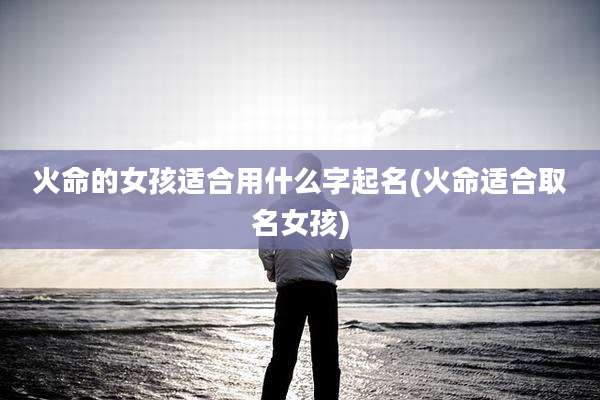 火命的女孩适合用什么字起名(火命适合取名女孩)