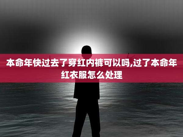 本命年快过去了穿红内裤可以吗,过了本命年红衣服怎么处理