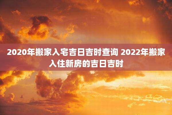 2020年搬家入宅吉日吉时查询 2022年搬家入住新房的吉日吉时