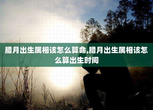 腊月出生属相该怎么算命,腊月出生属相该怎么算出生时间