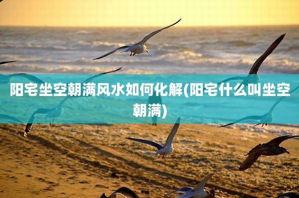 阳宅坐空朝满风水如何化解(阳宅什么叫坐空朝满)