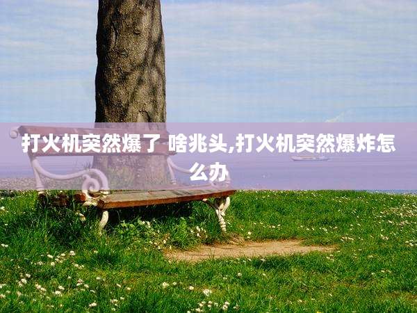 打火机突然爆了 啥兆头,打火机突然爆炸怎么办