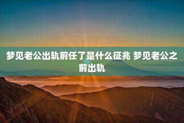 梦见老公出轨前任了是什么征兆 梦见老公之前出轨