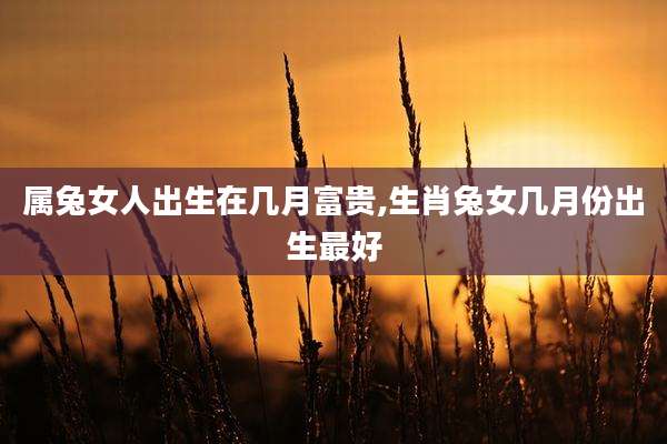 属兔女人出生在几月富贵,生肖兔女几月份出生最好