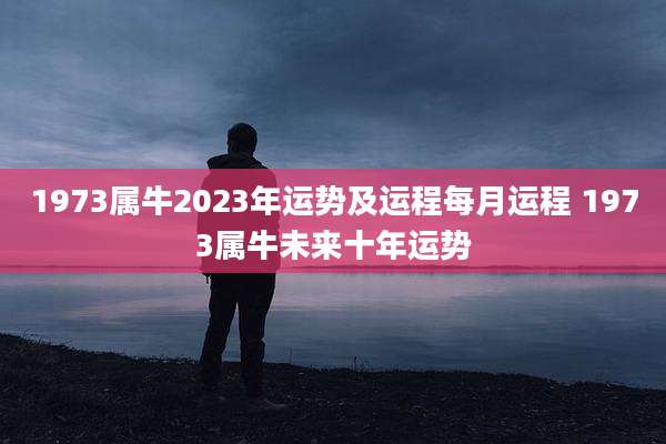 1973属牛2023年运势及运程每月运程 1973属牛未来十年运势