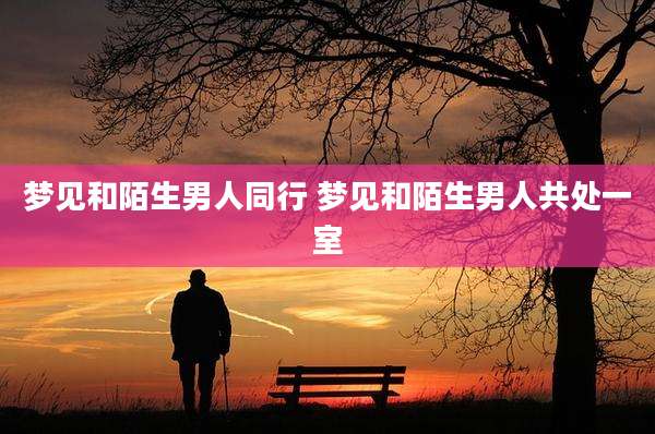 梦见和陌生男人同行 梦见和陌生男人共处一室