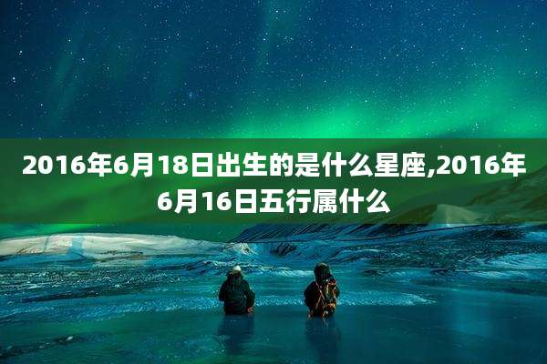 2016年6月18日出生的是什么星座,2016年6月16日五行属什么