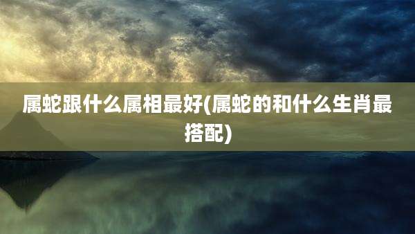 属蛇跟什么属相最好(属蛇的和什么生肖最搭配)