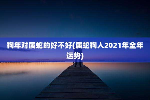 狗年对属蛇的好不好(属蛇狗人2021年全年运势)