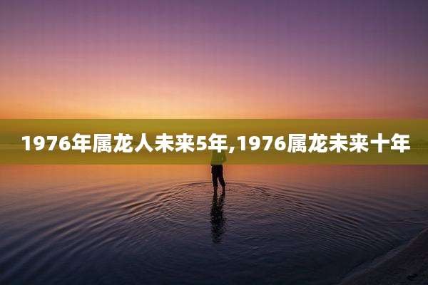 1976年属龙人未来5年,1976属龙未来十年