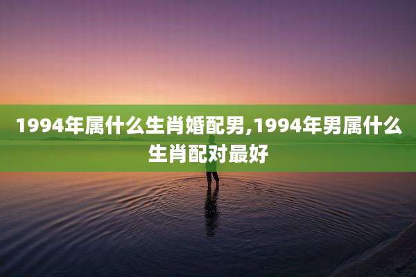 1994年属什么生肖婚配男,1994年男属什么生肖配对最好