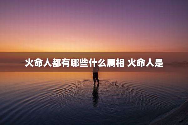 火命人都有哪些什么属相 火命人是