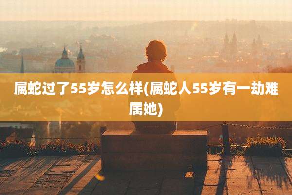 属蛇过了55岁怎么样(属蛇人55岁有一劫难属她)