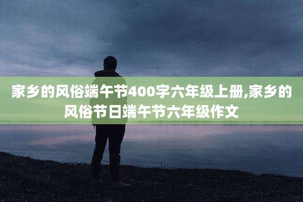 家乡的风俗端午节400字六年级上册,家乡的风俗节日端午节六年级作文