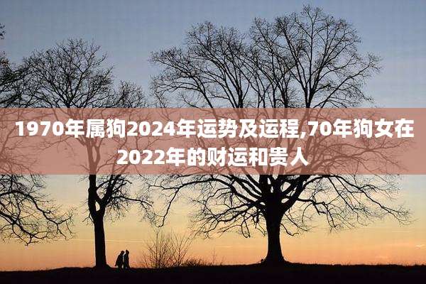 1970年属狗2024年运势及运程,70年狗女在2022年的财运和贵人