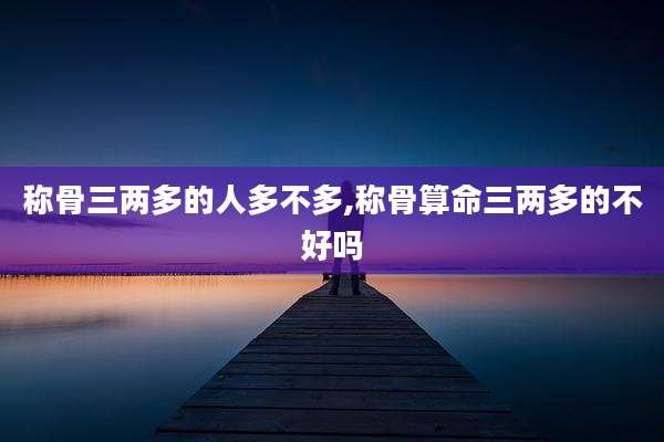 称骨三两多的人多不多,称骨算命三两多的不好吗