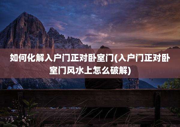 如何化解入户门正对卧室门(入户门正对卧室门风水上怎么破解)