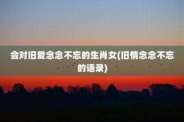会对旧爱念念不忘的生肖女(旧情念念不忘的语录)