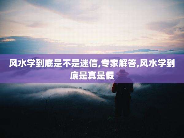 风水学到底是不是迷信,专家解答,风水学到底是真是假