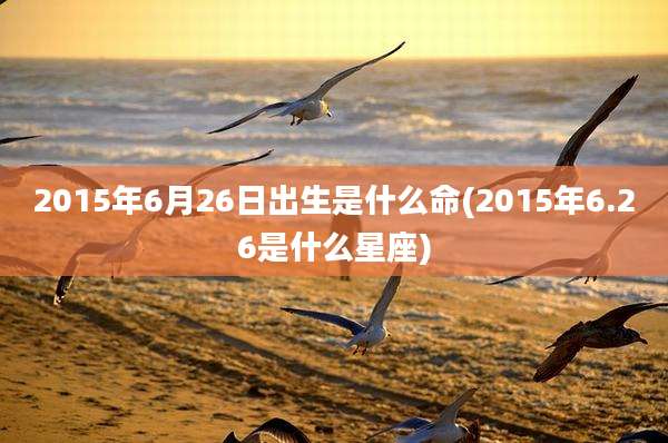 2015年6月26日出生是什么命(2015年6.26是什么星座)