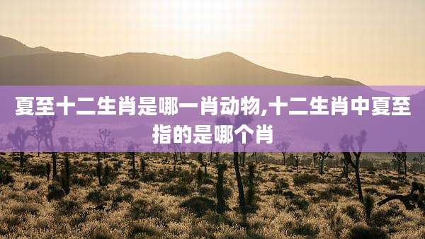 夏至十二生肖是哪一肖动物,十二生肖中夏至指的是哪个肖