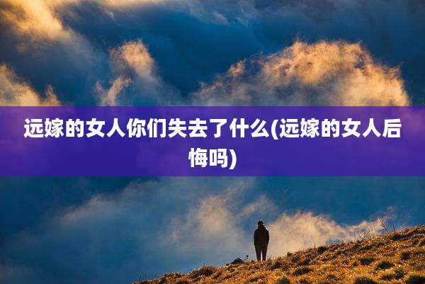 远嫁的女人你们失去了什么(远嫁的女人后悔吗)