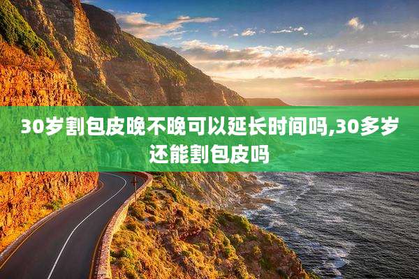 30岁割包皮晚不晚可以延长时间吗,30多岁还能割包皮吗