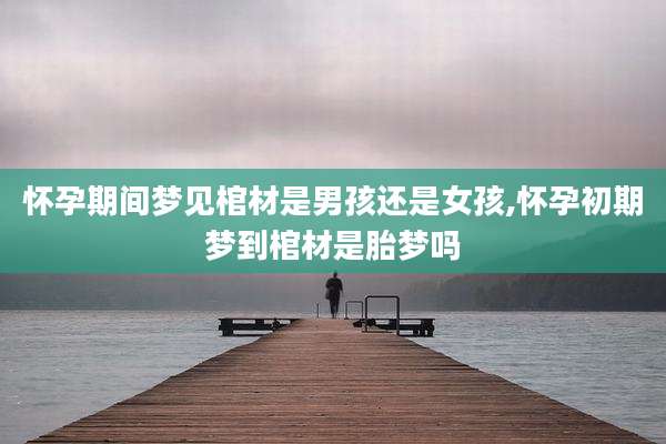 怀孕期间梦见棺材是男孩还是女孩,怀孕初期梦到棺材是胎梦吗